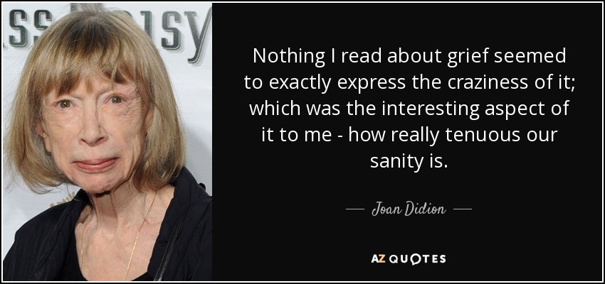 Nothing I read about grief seemed to exactly express the craziness of it; which was the interesting aspect of it to me - how really tenuous our sanity is. - Joan Didion