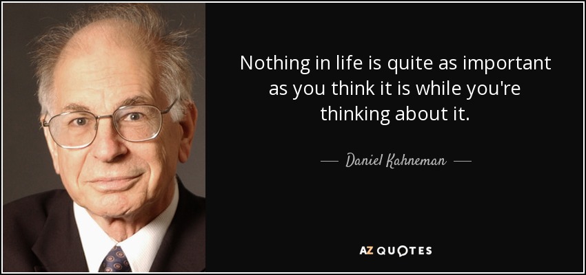 Nothing in life is quite as important as you think it is while you're thinking about it. - Daniel Kahneman