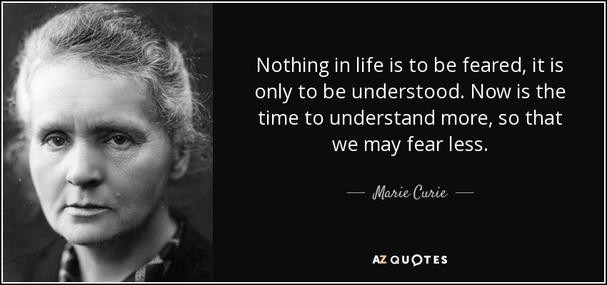 Nothing in life is to be feared, it is only to be understood. Now is the time to understand more, so that we may fear less. - Marie Curie