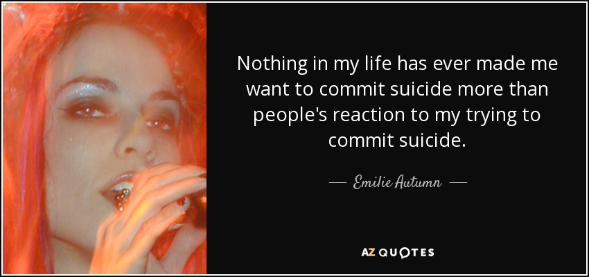 Nothing in my life has ever made me want to commit suicide more than people's reaction to my trying to commit suicide. - Emilie Autumn
