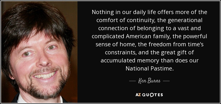 Nothing in our daily life offers more of the comfort of continuity, the generational connection of belonging to a vast and complicated American family, the powerful sense of home, the freedom from time's constraints, and the great gift of accumulated memory than does our National Pastime. - Ken Burns