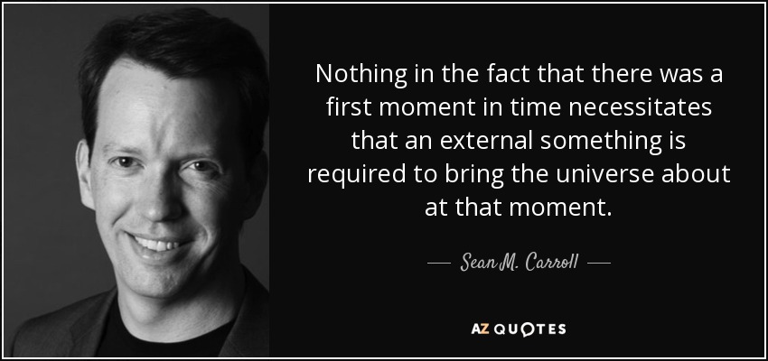 Nothing in the fact that there was a first moment in time necessitates that an external something is required to bring the universe about at that moment. - Sean M. Carroll