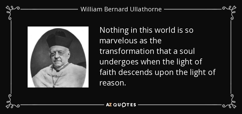 Nothing in this world is so marvelous as the transformation that a soul undergoes when the light of faith descends upon the light of reason. - William Bernard Ullathorne
