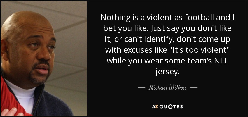 Nothing is a violent as football and I bet you like. Just say you don't like it, or can't identify, don't come up with excuses like 