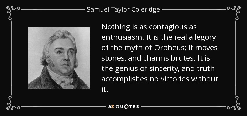Nothing is as contagious as enthusiasm. It is the real allegory of the myth of Orpheus; it moves stones, and charms brutes. It is the genius of sincerity, and truth accomplishes no victories without it. - Samuel Taylor Coleridge