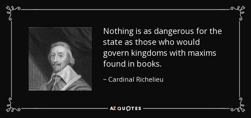 Nothing is as dangerous for the state as those who would govern kingdoms with maxims found in books. - Cardinal Richelieu