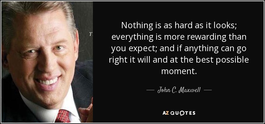 Nothing is as hard as it looks; everything is more rewarding than you expect; and if anything can go right it will and at the best possible moment. - John C. Maxwell