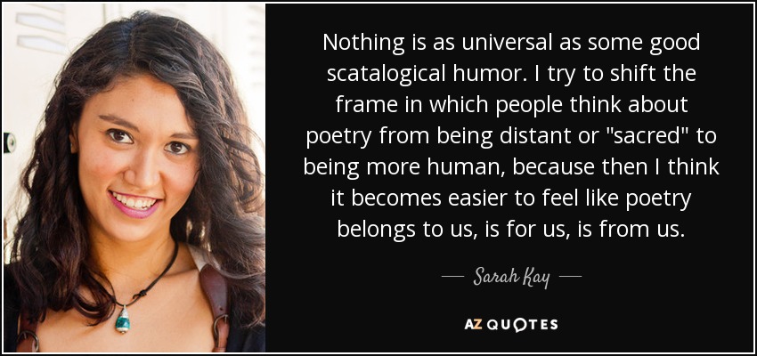 Nothing is as universal as some good scatalogical humor. I try to shift the frame in which people think about poetry from being distant or 