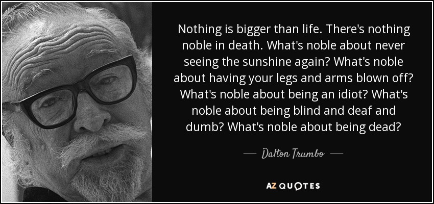 Nothing is bigger than life. There's nothing noble in death. What's noble about never seeing the sunshine again? What's noble about having your legs and arms blown off? What's noble about being an idiot? What's noble about being blind and deaf and dumb? What's noble about being dead? - Dalton Trumbo