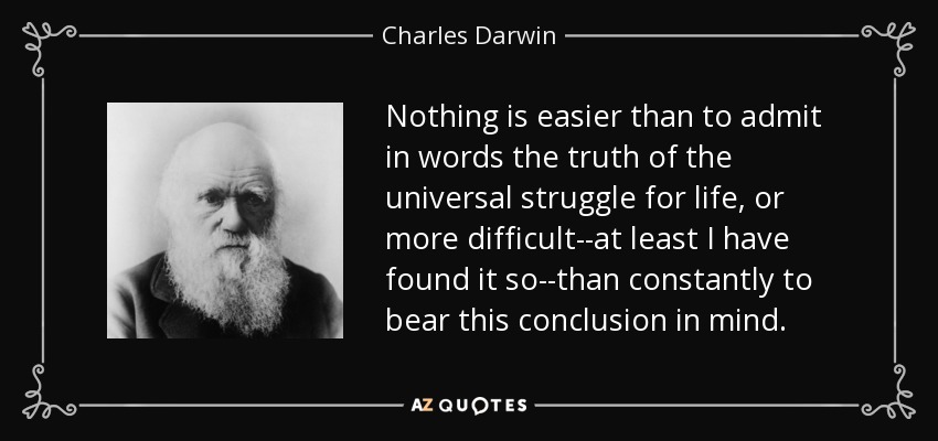 Nothing is easier than to admit in words the truth of the universal struggle for life, or more difficult--at least I have found it so--than constantly to bear this conclusion in mind. - Charles Darwin
