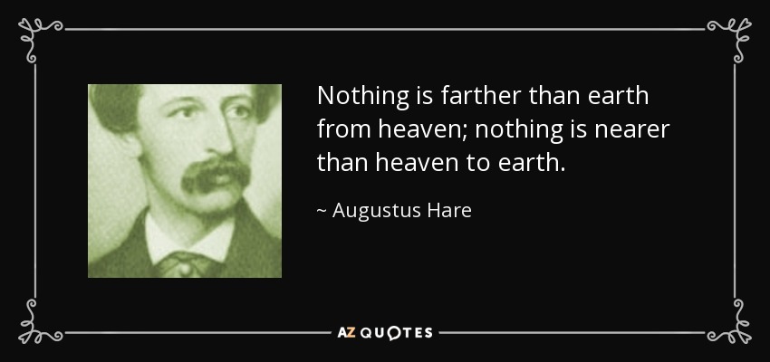 Nothing is farther than earth from heaven; nothing is nearer than heaven to earth. - Augustus Hare