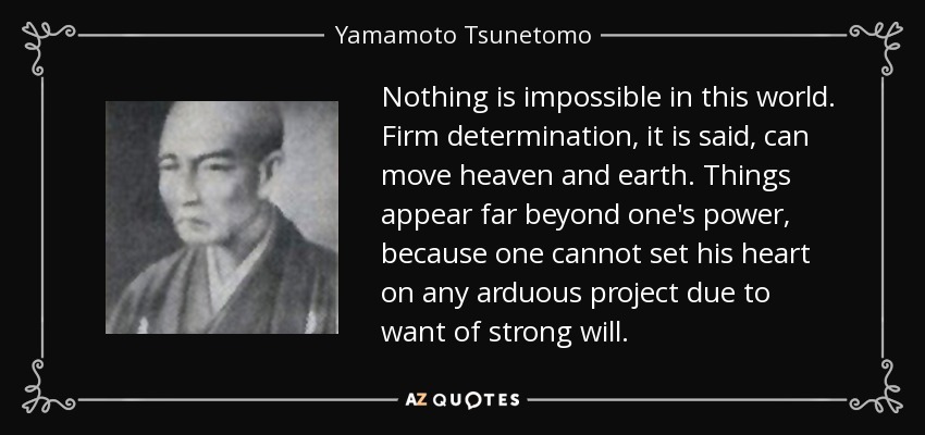 Nothing is impossible in this world. Firm determination, it is said, can move heaven and earth. Things appear far beyond one's power, because one cannot set his heart on any arduous project due to want of strong will. - Yamamoto Tsunetomo