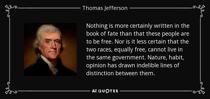 Nothing is more certainly written in the book of fate than that these people are to be free. Nor is it less certain that the two races, equally free, cannot live in the same government. Nature, habit, opinion has drawn indelible lines of distinction between them. - Thomas Jefferson