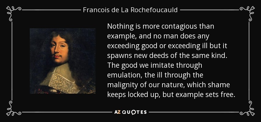 Nothing is more contagious than example, and no man does any exceeding good or exceeding ill but it spawns new deeds of the same kind. The good we imitate through emulation, the ill through the malignity of our nature, which shame keeps locked up, but example sets free. - Francois de La Rochefoucauld
