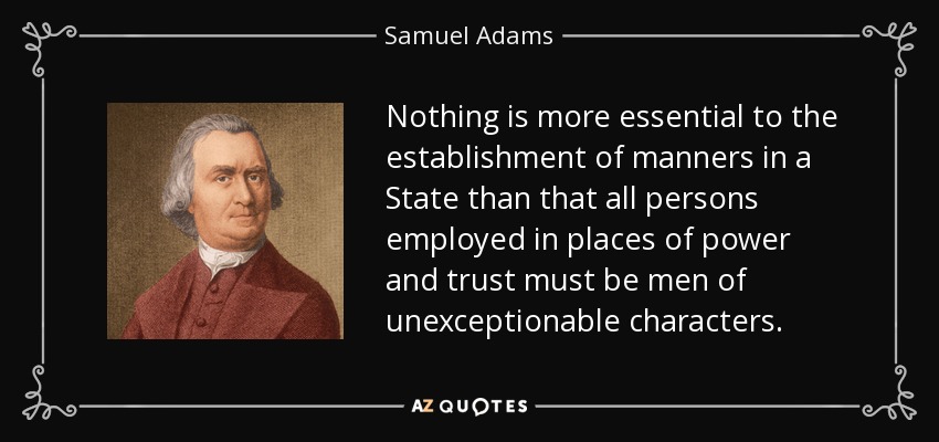 Nothing is more essential to the establishment of manners in a State than that all persons employed in places of power and trust must be men of unexceptionable characters. - Samuel Adams