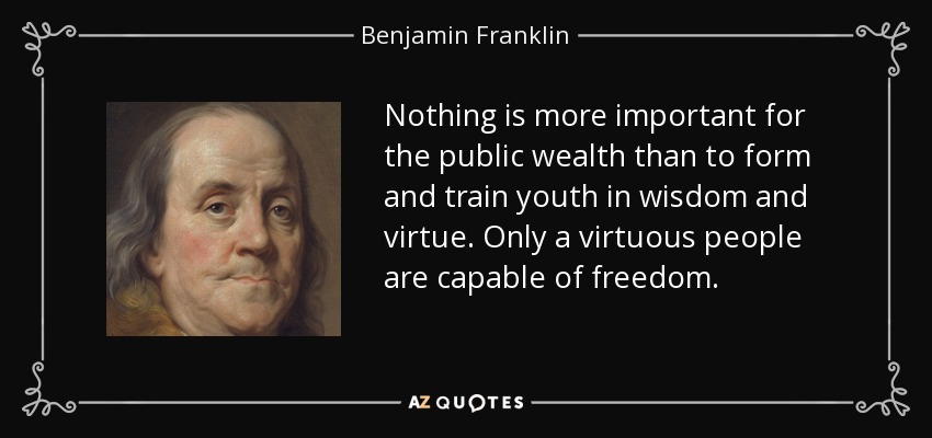 Nothing is more important for the public wealth than to form and train youth in wisdom and virtue. Only a virtuous people are capable of freedom. - Benjamin Franklin