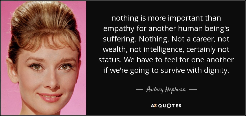 nothing is more important than empathy for another human being's suffering. Nothing. Not a career, not wealth, not intelligence, certainly not status. We have to feel for one another if we're going to survive with dignity. - Audrey Hepburn