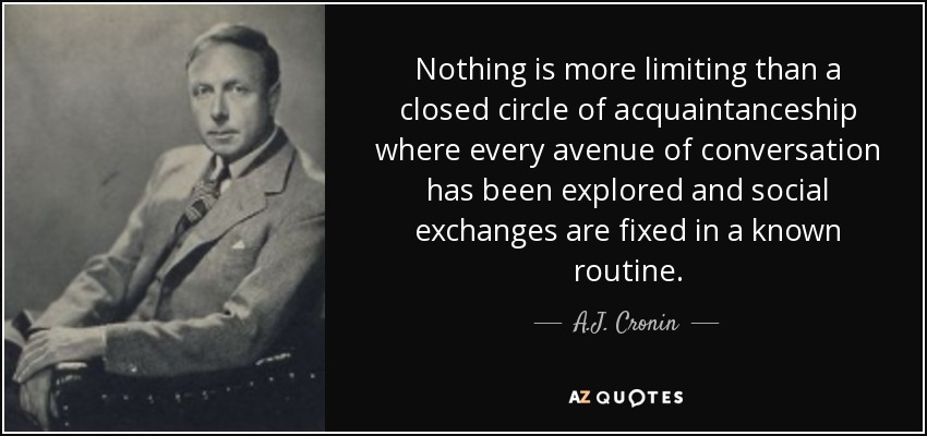 Nothing is more limiting than a closed circle of acquaintanceship where every avenue of conversation has been explored and social exchanges are fixed in a known routine. - A.J. Cronin