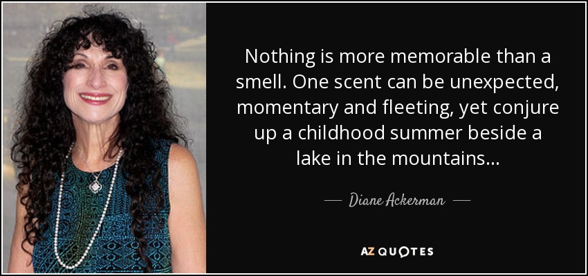 Nothing is more memorable than a smell. One scent can be unexpected, momentary and fleeting, yet conjure up a childhood summer beside a lake in the mountains... - Diane Ackerman