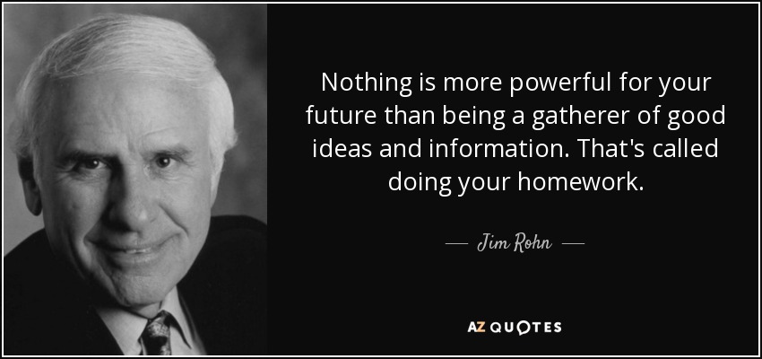 Nothing is more powerful for your future than being a gatherer of good ideas and information. That's called doing your homework. - Jim Rohn