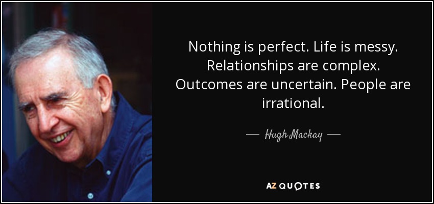 Nothing is perfect. Life is messy. Relationships are complex. Outcomes are uncertain. People are irrational. - Hugh Mackay