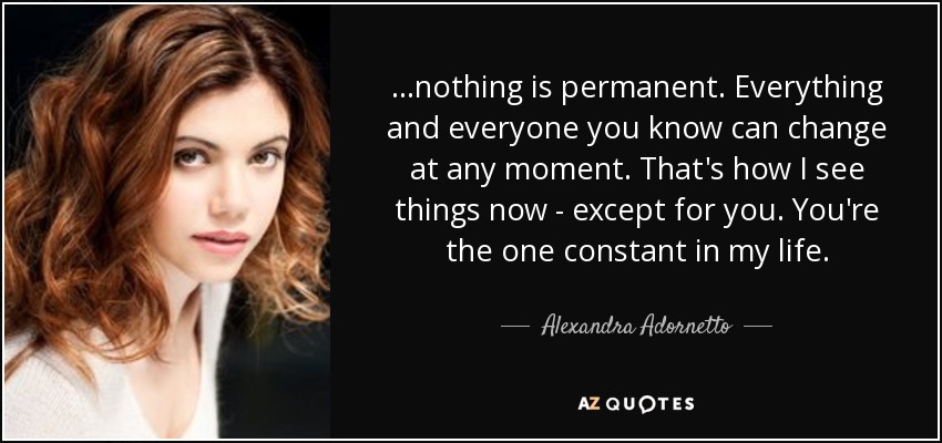 ...nothing is permanent. Everything and everyone you know can change at any moment. That's how I see things now - except for you. You're the one constant in my life. - Alexandra Adornetto