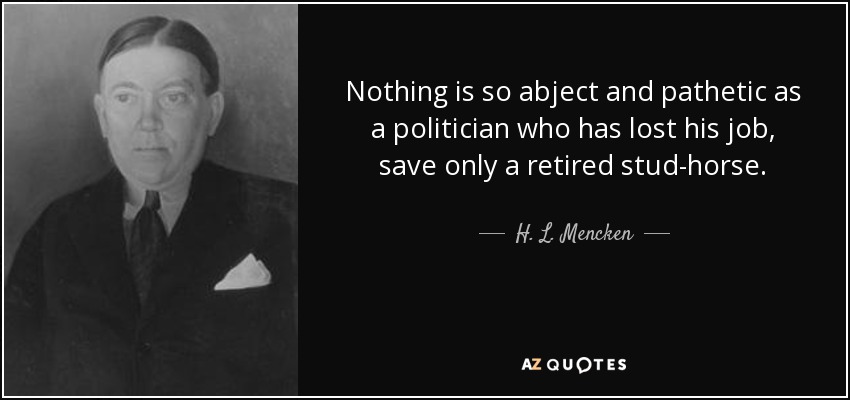 Nothing is so abject and pathetic as a politician who has lost his job, save only a retired stud-horse. - H. L. Mencken