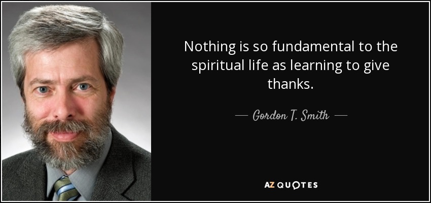 Nothing is so fundamental to the spiritual life as learning to give thanks. - Gordon T. Smith