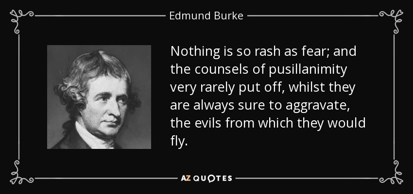 Nothing is so rash as fear; and the counsels of pusillanimity very rarely put off, whilst they are always sure to aggravate, the evils from which they would fly. - Edmund Burke