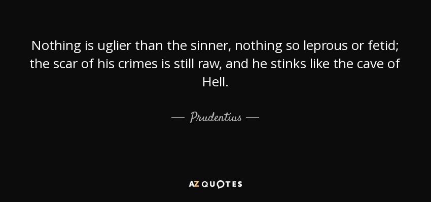 Nothing is uglier than the sinner, nothing so leprous or fetid; the scar of his crimes is still raw, and he stinks like the cave of Hell. - Prudentius