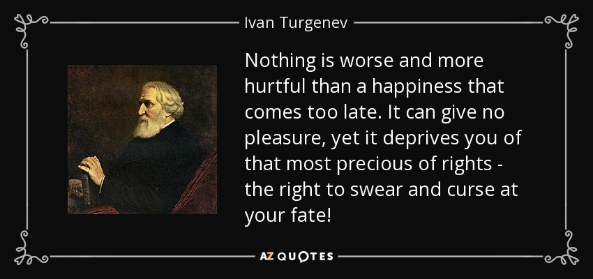 Nothing is worse and more hurtful than a happiness that comes too late. It can give no pleasure, yet it deprives you of that most precious of rights - the right to swear and curse at your fate! - Ivan Turgenev