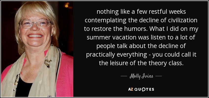 nothing like a few restful weeks contemplating the decline of civilization to restore the humors. What I did on my summer vacation was listen to a lot of people talk about the decline of practically everything - you could call it the leisure of the theory class. - Molly Ivins