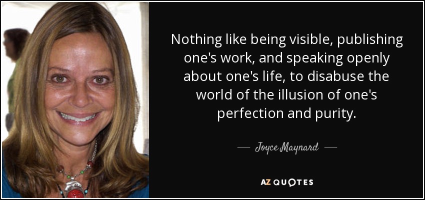 Nothing like being visible, publishing one's work, and speaking openly about one's life, to disabuse the world of the illusion of one's perfection and purity. - Joyce Maynard