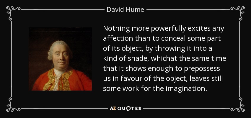 Nothing more powerfully excites any affection than to conceal some part of its object, by throwing it into a kind of shade, whichat the same time that it shows enough to prepossess us in favour of the object, leaves still some work for the imagination. - David Hume