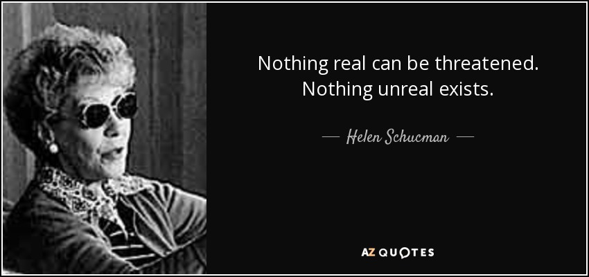 Nothing real can be threatened. Nothing unreal exists. - Helen Schucman