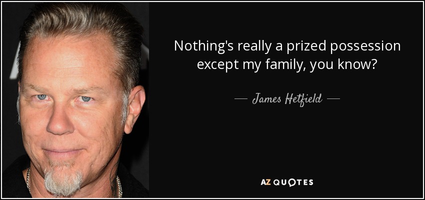 Nothing's really a prized possession except my family, you know? - James Hetfield