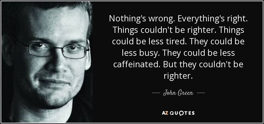 Nothing's wrong. Everything's right. Things couldn't be righter. Things could be less tired. They could be less busy. They could be less caffeinated. But they couldn't be righter. - John Green