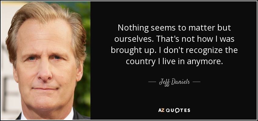Nothing seems to matter but ourselves. That's not how I was brought up. I don't recognize the country I live in anymore. - Jeff Daniels
