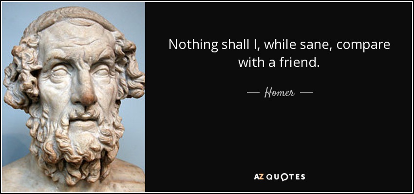 Nothing shall I, while sane, compare with a friend. - Homer
