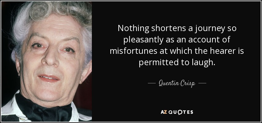 Nothing shortens a journey so pleasantly as an account of misfortunes at which the hearer is permitted to laugh. - Quentin Crisp