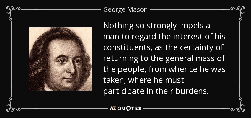 Nothing so strongly impels a man to regard the interest of his constituents, as the certainty of returning to the general mass of the people, from whence he was taken, where he must participate in their burdens. - George Mason