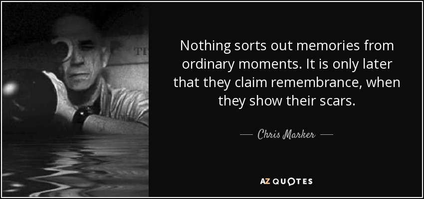 Nothing sorts out memories from ordinary moments. It is only later that they claim remembrance, when they show their scars. - Chris Marker