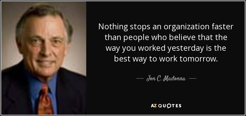 Nothing stops an organization faster than people who believe that the way you worked yesterday is the best way to work tomorrow. - Jon C. Madonna