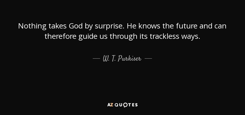 Nothing takes God by surprise. He knows the future and can therefore guide us through its trackless ways. - W. T. Purkiser