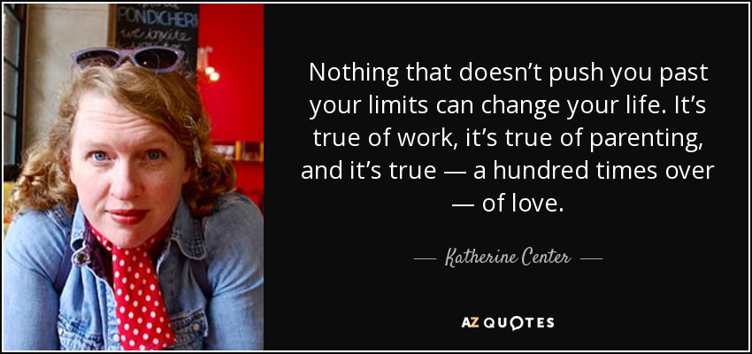 Nothing that doesn’t push you past your limits can change your life. It’s true of work, it’s true of parenting, and it’s true — a hundred times over — of love. - Katherine Center