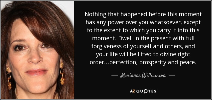 Nothing that happened before this moment has any power over you whatsoever, except to the extent to which you carry it into this moment. Dwell in the present with full forgiveness of yourself and others, and your life will be lifted to divine right order...perfection, prosperity and peace. - Marianne Williamson