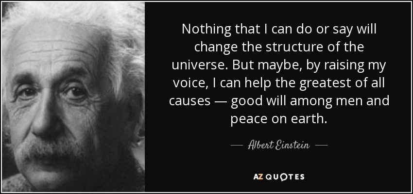Nothing that I can do or say will change the structure of the universe. But maybe, by raising my voice, I can help the greatest of all causes — good will among men and peace on earth. - Albert Einstein