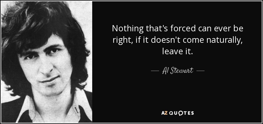 Nothing that's forced can ever be right, if it doesn't come naturally, leave it. - Al Stewart