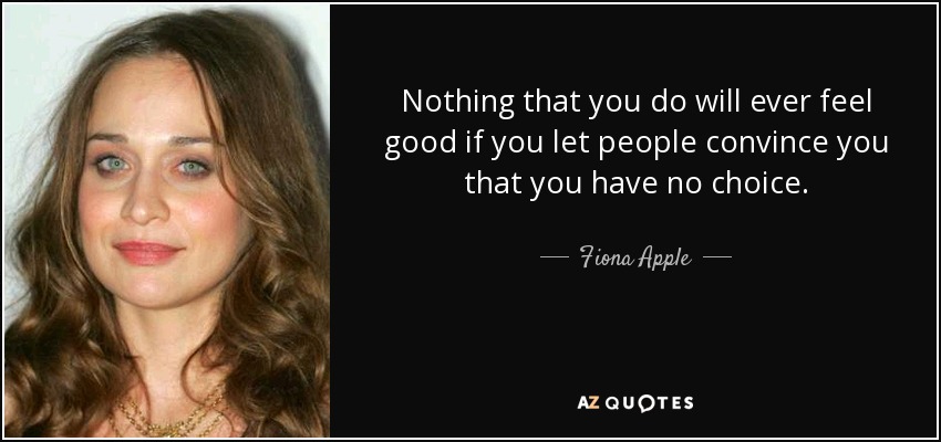 Nothing that you do will ever feel good if you let people convince you that you have no choice. - Fiona Apple