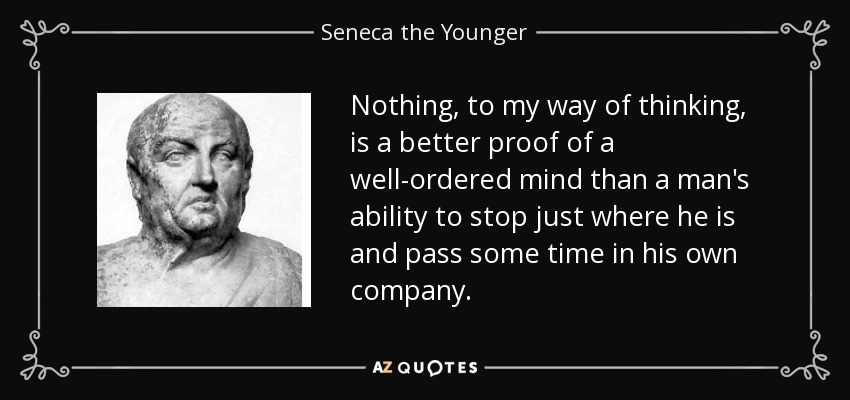 Nothing, to my way of thinking, is a better proof of a well-ordered mind than a man's ability to stop just where he is and pass some time in his own company. - Seneca the Younger